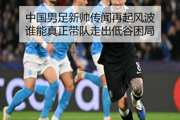 中国男足新帅传闻再起风波 谁能真正带队走出低谷困局